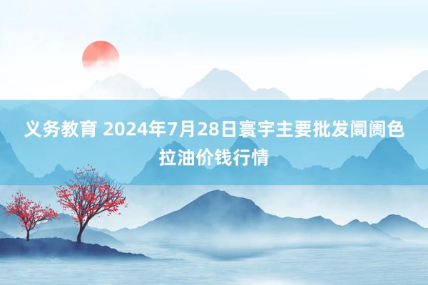 义务教育 2024年7月28日寰宇主要批发阛阓色拉油价钱行情