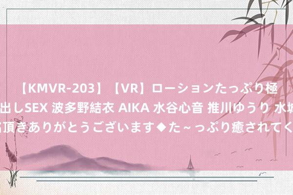 【KMVR-203】【VR】ローションたっぷり極上5人ソープ嬢と中出しSEX 波多野結衣 AIKA 水谷心音 推川ゆうり 水城奈緒 ～本日は御指名頂きありがとうございます◆た～っぷり癒されてくださいね◆～ 201期祥子福彩3D预计奖号：百十个位分析