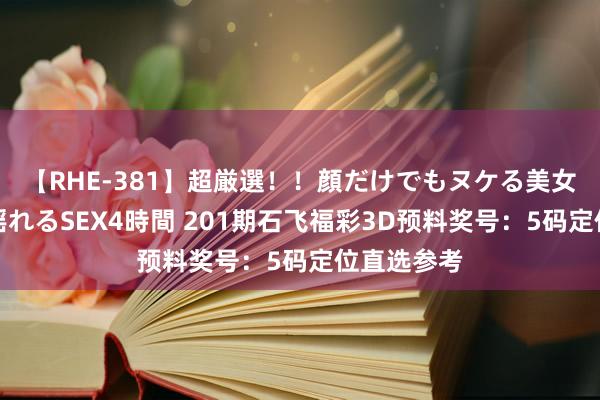 【RHE-381】超厳選！！顔だけでもヌケる美女の巨乳が揺れるSEX4時間 201期石飞福彩3D预料奖号：5码定位直选参考