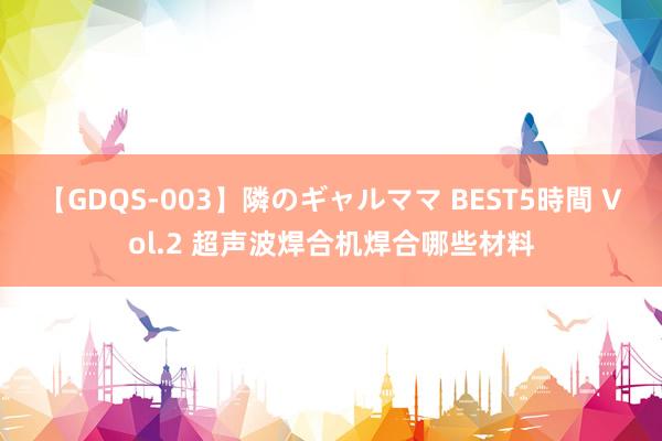 【GDQS-003】隣のギャルママ BEST5時間 Vol.2 超声波焊合机焊合哪些材料