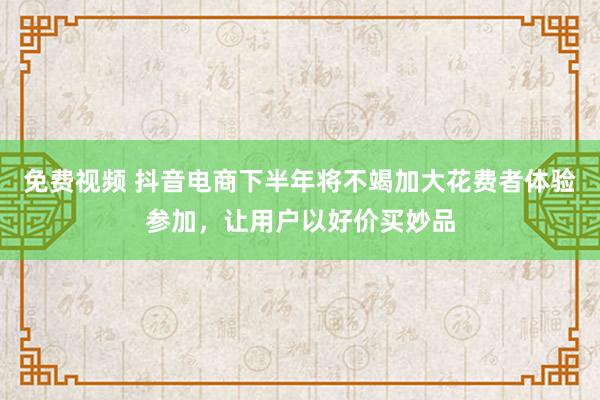 免费视频 抖音电商下半年将不竭加大花费者体验参加，让用户以好价买妙品