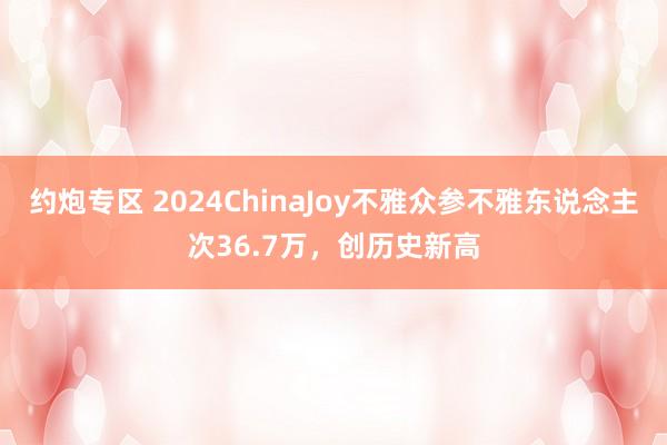 约炮专区 2024ChinaJoy不雅众参不雅东说念主次36.7万，创历史新高