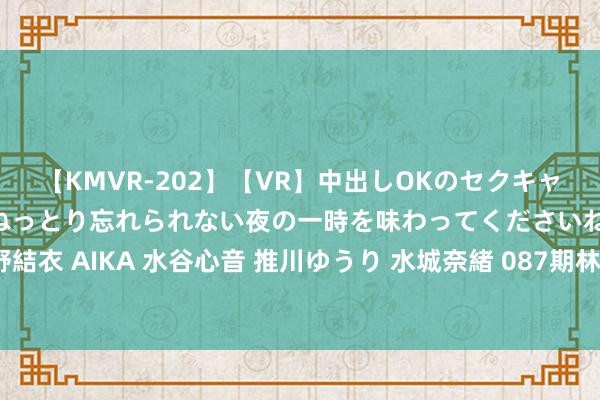 【KMVR-202】【VR】中出しOKのセクキャバにようこそ◆～濃密ねっとり忘れられない夜の一時を味わってくださいね◆～ 波多野結衣 AIKA 水谷心音 推川ゆうり 水城奈緒 087期林泽双色球预测奖号：012路比推选