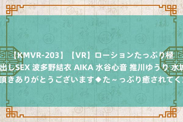 【KMVR-203】【VR】ローションたっぷり極上5人ソープ嬢と中出しSEX 波多野結衣 AIKA 水谷心音 推川ゆうり 水城奈緒 ～本日は御指名頂きありがとうございます◆た～っぷり癒されてくださいね◆～ 087期石磊双色球预测奖号：三区比保举