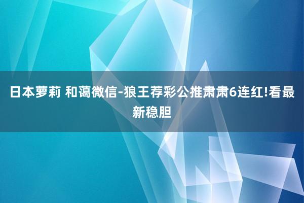 日本萝莉 和蔼微信-狼王荐彩公推肃肃6连红!看最新稳胆