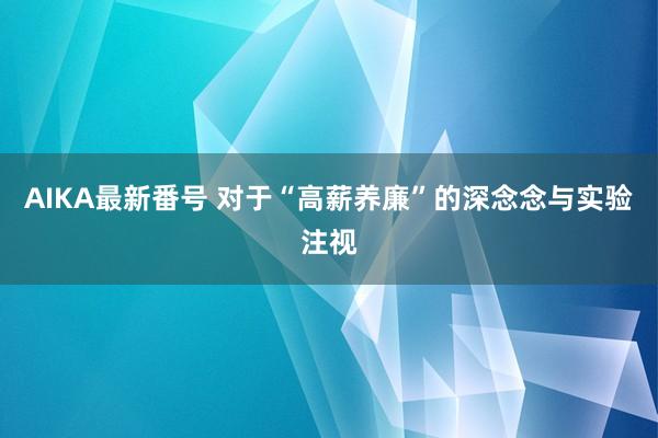 AIKA最新番号 对于“高薪养廉”的深念念与实验注视