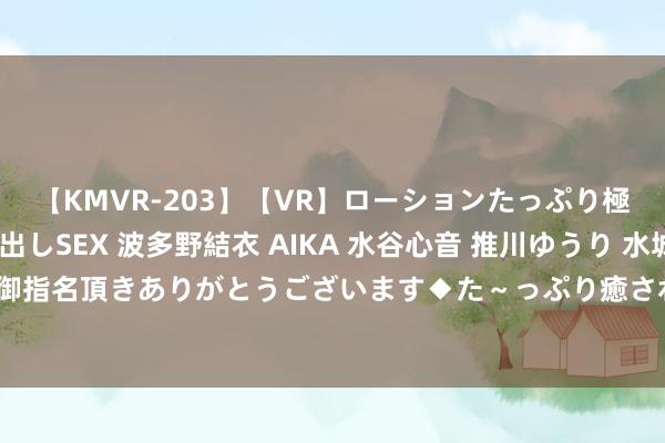 【KMVR-203】【VR】ローションたっぷり極上5人ソープ嬢と中出しSEX 波多野結衣 AIKA 水谷心音 推川ゆうり 水城奈緒 ～本日は御指名頂きありがとうございます◆た～っぷり癒されてくださいね◆～ 奈何看待高价彩礼表象