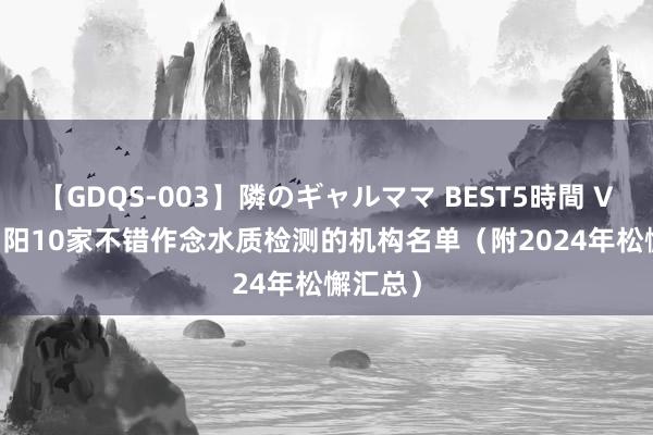 【GDQS-003】隣のギャルママ BEST5時間 Vol.2 阜阳10家不错作念水质检测的机构名单（附2024年松懈汇总）