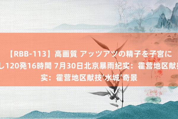 【RBB-113】高画質 アッツアツの精子を子宮に孕ませ中出し120発16時間 7月30日北京暴雨纪实：霍营地区献技‘水城’奇景