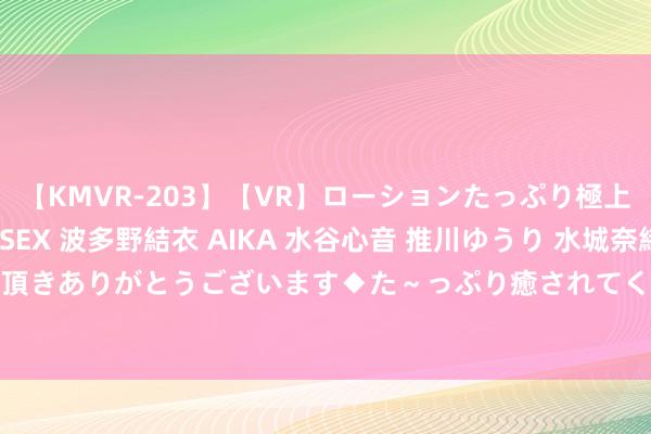 【KMVR-203】【VR】ローションたっぷり極上5人ソープ嬢と中出しSEX 波多野結衣 AIKA 水谷心音 推川ゆうり 水城奈緒 ～本日は御指名頂きありがとうございます◆た～っぷり癒されてくださいね◆～ 镍基合金Inconel X-750（N07750）棒板诈骗限制