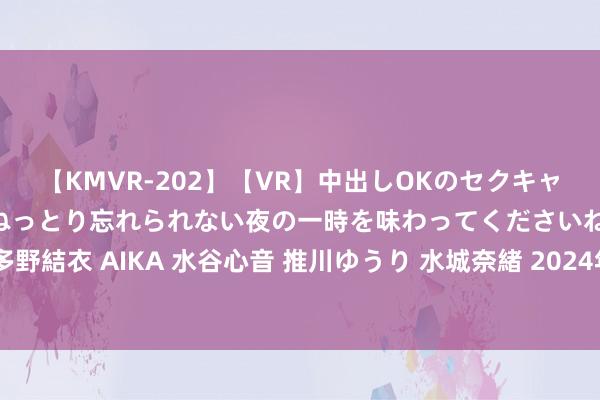 【KMVR-202】【VR】中出しOKのセクキャバにようこそ◆～濃密ねっとり忘れられない夜の一時を味わってくださいね◆～ 波多野結衣 AIKA 水谷心音 推川ゆうり 水城奈緒 2024年巴黎奥运会技俩先容：乒乓球