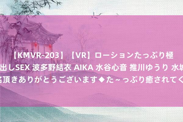 【KMVR-203】【VR】ローションたっぷり極上5人ソープ嬢と中出しSEX 波多野結衣 AIKA 水谷心音 推川ゆうり 水城奈緒 ～本日は御指名頂きありがとうございます◆た～っぷり癒されてくださいね◆～ 为奥运会“练兵” WTT沙特大满贯赛国乒精锐尽出