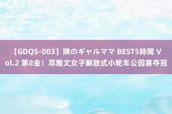 【GDQS-003】隣のギャルママ BEST5時間 Vol.2 第8金！邓雅文女子解放式小轮车公园赛夺冠