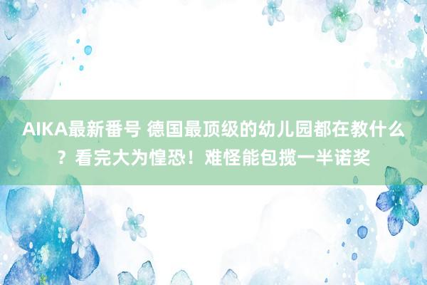 AIKA最新番号 德国最顶级的幼儿园都在教什么？看完大为惶恐！难怪能包揽一半诺奖