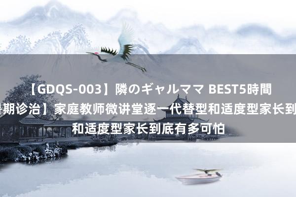 【GDQS-003】隣のギャルママ BEST5時間 Vol.2 【暑期诊治】家庭教师微讲堂逐一代替型和适度型家长到底有多可怕