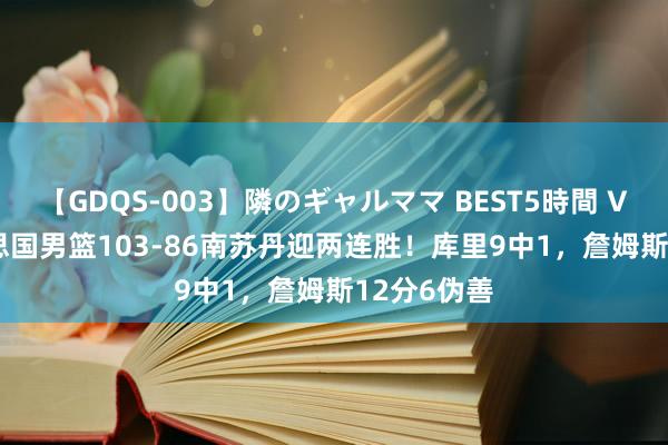 【GDQS-003】隣のギャルママ BEST5時間 Vol.2 好意思国男篮103-86南苏丹迎两连胜！库里9中1，詹姆斯12分6伪善