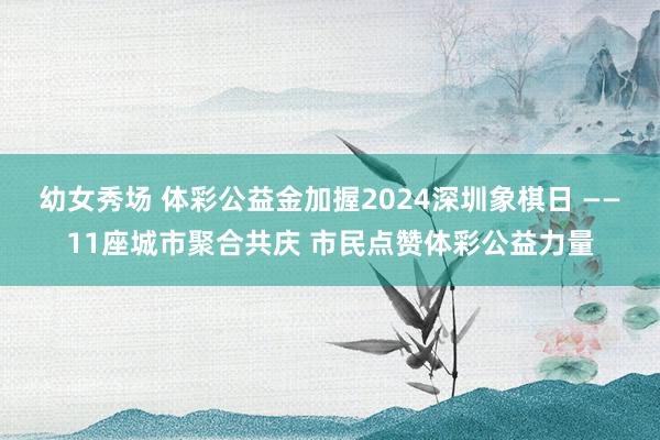 幼女秀场 体彩公益金加握2024深圳象棋日 ——11座城市聚合共庆 市民点赞体彩公益力量