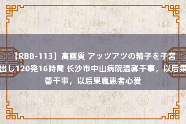 【RBB-113】高画質 アッツアツの精子を子宮に孕ませ中出し120発16時間 长沙市中山病院温馨干事，以后果赢患者心爱