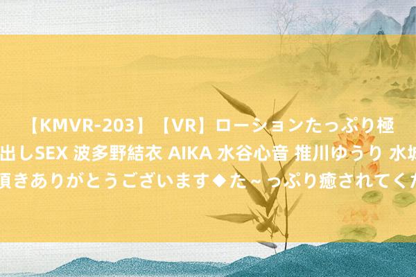 【KMVR-203】【VR】ローションたっぷり極上5人ソープ嬢と中出しSEX 波多野結衣 AIKA 水谷心音 推川ゆうり 水城奈緒 ～本日は御指名頂きありがとうございます◆た～っぷり癒されてくださいね◆～ 深圳灵通线上医保支付 叮当快药首批接入