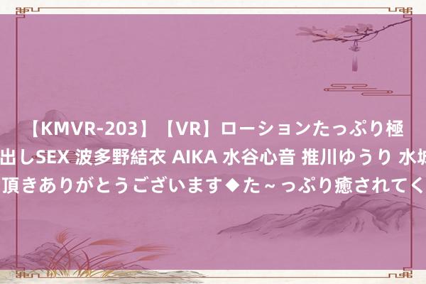 【KMVR-203】【VR】ローションたっぷり極上5人ソープ嬢と中出しSEX 波多野結衣 AIKA 水谷心音 推川ゆうり 水城奈緒 ～本日は御指名頂きありがとうございます◆た～っぷり癒されてくださいね◆～ 安排超弥远绝顶国债1500亿元用于撑执方位自主试验消耗品以旧换新