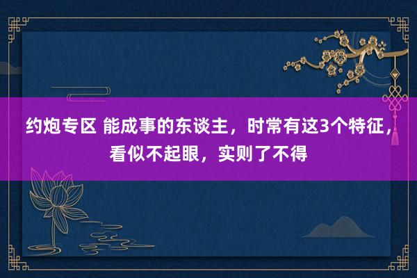 约炮专区 能成事的东谈主，时常有这3个特征，看似不起眼，实则了不得