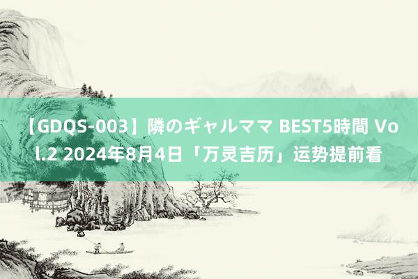 【GDQS-003】隣のギャルママ BEST5時間 Vol.2 2024年8月4日「万灵吉历」运势提前看