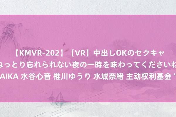 【KMVR-202】【VR】中出しOKのセクキャバにようこそ◆～濃密ねっとり忘れられない夜の一時を味わってくださいね◆～ 波多野結衣 AIKA 水谷心音 推川ゆうり 水城奈緒 主动权利基金“中考”放榜：王鹏旗下6只居品霸榜前十