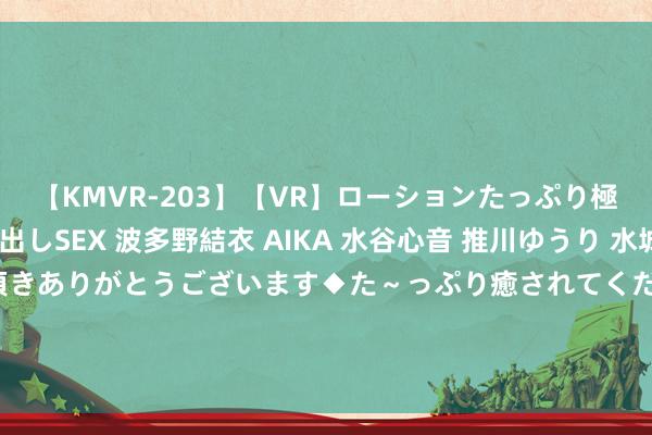 【KMVR-203】【VR】ローションたっぷり極上5人ソープ嬢と中出しSEX 波多野結衣 AIKA 水谷心音 推川ゆうり 水城奈緒 ～本日は御指名頂きありがとうございます◆た～っぷり癒されてくださいね◆～ 实控东说念主李春安涉嫌内幕交往被立案 连城数控回应问询函