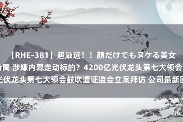 【RHE-381】超厳選！！顔だけでもヌケる美女の巨乳が揺れるSEX4時間 涉嫌内幕走动标的？4200亿光伏龙头第七大领会鼓吹遭证监会立案拜访 公司最新回复来了