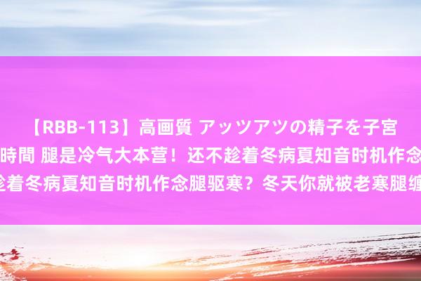 【RBB-113】高画質 アッツアツの精子を子宮に孕ませ中出し120発16時間 腿是冷气大本营！还不趁着冬病夏知音时机作念腿驱寒？冬天你就被老寒腿缠上了！