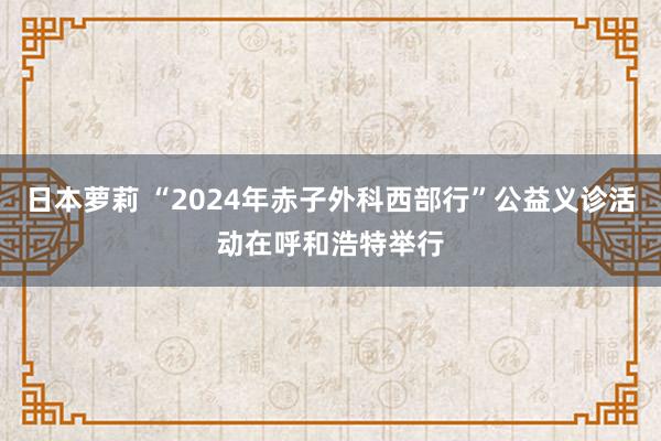 日本萝莉 “2024年赤子外科西部行”公益义诊活动在呼和浩特举行