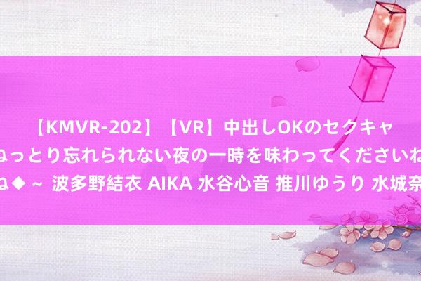 【KMVR-202】【VR】中出しOKのセクキャバにようこそ◆～濃密ねっとり忘れられない夜の一時を味わってくださいね◆～ 波多野結衣 AIKA 水谷心音 推川ゆうり 水城奈緒 射频消融导管回收