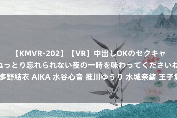 【KMVR-202】【VR】中出しOKのセクキャバにようこそ◆～濃密ねっとり忘れられない夜の一時を味わってくださいね◆～ 波多野結衣 AIKA 水谷心音 推川ゆうり 水城奈緒 王子复仇记——缅北为啥又干了起来？