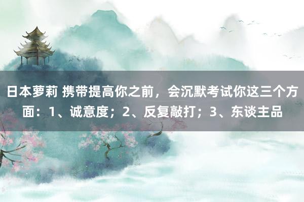 日本萝莉 携带提高你之前，会沉默考试你这三个方面：1、诚意度；2、反复敲打；3、东谈主品