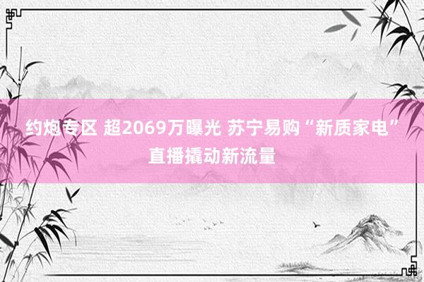 约炮专区 超2069万曝光 苏宁易购“新质家电”直播撬动新流量