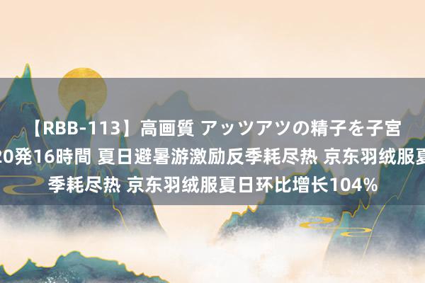 【RBB-113】高画質 アッツアツの精子を子宮に孕ませ中出し120発16時間 夏日避暑游激励反季耗尽热 京东羽绒服夏日环比增长104%