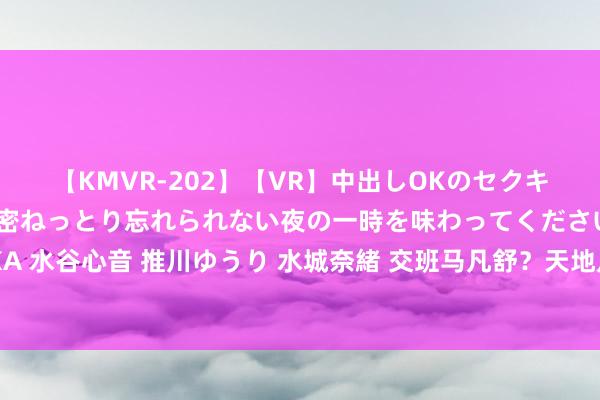 【KMVR-202】【VR】中出しOKのセクキャバにようこそ◆～濃密ねっとり忘れられない夜の一時を味わってくださいね◆～ 波多野結衣 AIKA 水谷心音 推川ゆうり 水城奈緒 交班马凡舒？天地足球新晋主握亮相?小蔡以欧洲杯走进球迷视线