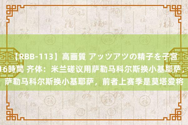 【RBB-113】高画質 アッツアツの精子を子宮に孕ませ中出し120発16時間 齐体：米兰磋议用萨勒马科尔斯换小基耶萨，前者上赛季是莫塔爱将