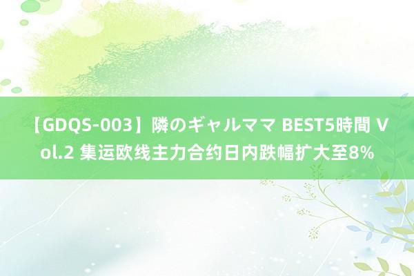 【GDQS-003】隣のギャルママ BEST5時間 Vol.2 集运欧线主力合约日内跌幅扩大至8%