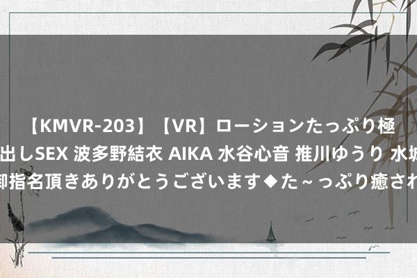 【KMVR-203】【VR】ローションたっぷり極上5人ソープ嬢と中出しSEX 波多野結衣 AIKA 水谷心音 推川ゆうり 水城奈緒 ～本日は御指名頂きありがとうございます◆た～っぷり癒されてくださいね◆～ 滨州网事早知谈（8.16）