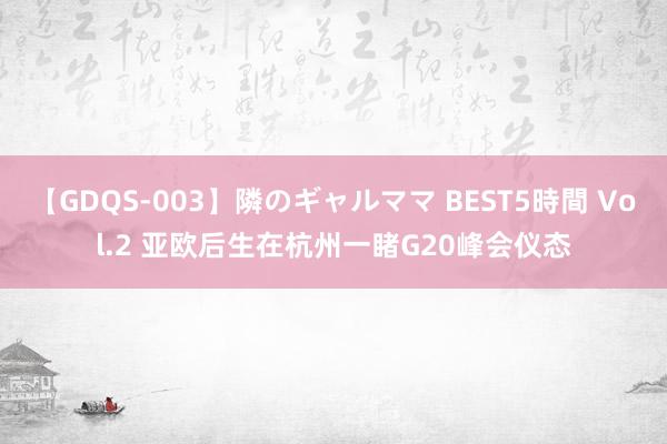 【GDQS-003】隣のギャルママ BEST5時間 Vol.2 亚欧后生在杭州一睹G20峰会仪态