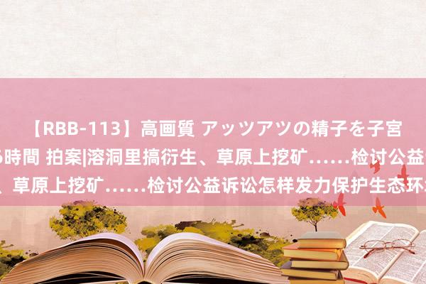 【RBB-113】高画質 アッツアツの精子を子宮に孕ませ中出し120発16時間 拍案|溶洞里搞衍生、草原上挖矿……检讨公益诉讼怎样发力保护生态环境？