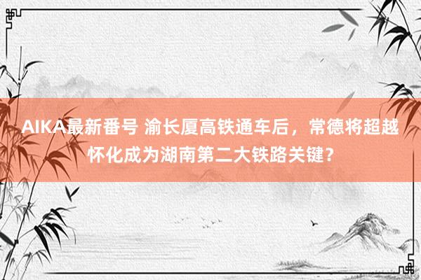 AIKA最新番号 渝长厦高铁通车后，常德将超越怀化成为湖南第二大铁路关键？