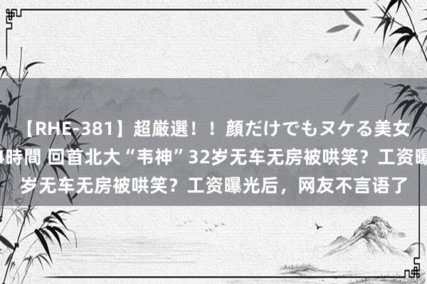 【RHE-381】超厳選！！顔だけでもヌケる美女の巨乳が揺れるSEX4時間 回首北大“韦神”32岁无车无房被哄笑？工资曝光后，网友不言语了