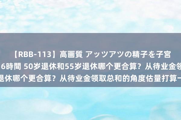 【RBB-113】高画質 アッツアツの精子を子宮に孕ませ中出し120発16時間 50岁退休和55岁退休哪个更合算？从待业金领取总和的角度估量打算一下