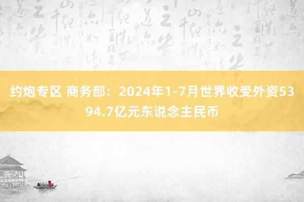 约炮专区 商务部：2024年1-7月世界收受外资5394.7亿元东说念主民币