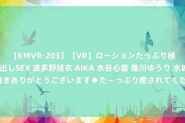 【KMVR-203】【VR】ローションたっぷり極上5人ソープ嬢と中出しSEX 波多野結衣 AIKA 水谷心音 推川ゆうり 水城奈緒 ～本日は御指名頂きありがとうございます◆た～っぷり癒されてくださいね◆～ 市集监管总局：正在制定《策划者公道竞争合规解决范例》国标