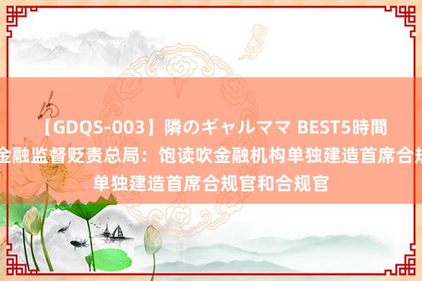 【GDQS-003】隣のギャルママ BEST5時間 Vol.2 国度金融监督贬责总局：饱读吹金融机构单独建造首席合规官和合规官