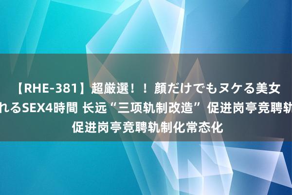 【RHE-381】超厳選！！顔だけでもヌケる美女の巨乳が揺れるSEX4時間 长远“三项轨制改造” 促进岗亭竞聘轨制化常态化