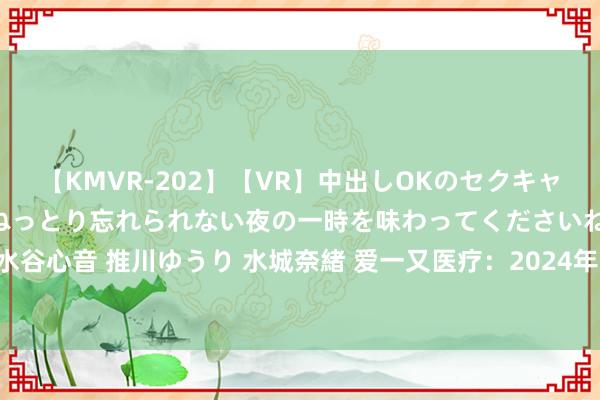 【KMVR-202】【VR】中出しOKのセクキャバにようこそ◆～濃密ねっとり忘れられない夜の一時を味わってくださいね◆～ 波多野結衣 AIKA 水谷心音 推川ゆうり 水城奈緒 爱一又医疗：2024年半年度包摄于上市公司鼓舞的净利润同比增长221.31%